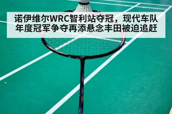 诺伊维尔WRC智利站夺冠，现代车队年度冠军争夺再添悬念丰田被迫追赶
