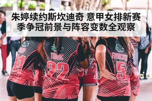 朱婷续约斯坎迪奇 意甲女排新赛季争冠前景与阵容变数全观察
