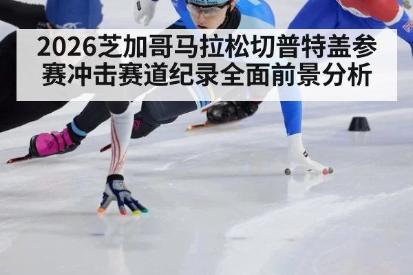 2026芝加哥马拉松切普特盖参赛冲击赛道纪录全面前景分析